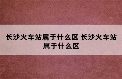 长沙火车站属于什么区 长沙火车站属于什么区